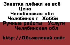 Закатка плёнки на всё › Цена ­ 1 000 - Челябинская обл., Челябинск г. Хобби. Ручные работы » Услуги   . Челябинская обл.